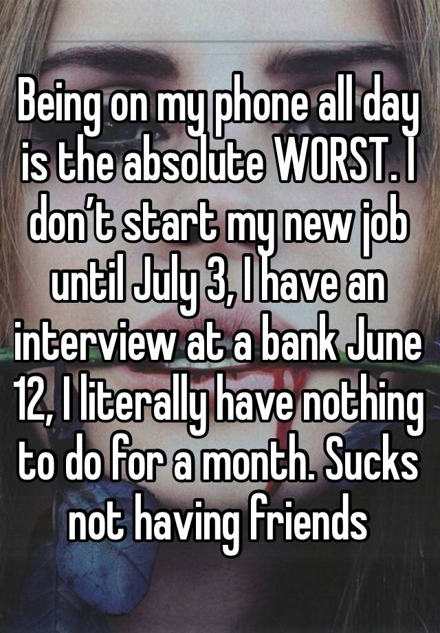 Being on my phone all day is the absolute WORST. I don’t start my new job until July 3, I have an interview at a bank June 12, I literally have nothing to do for a month. Sucks not having friends