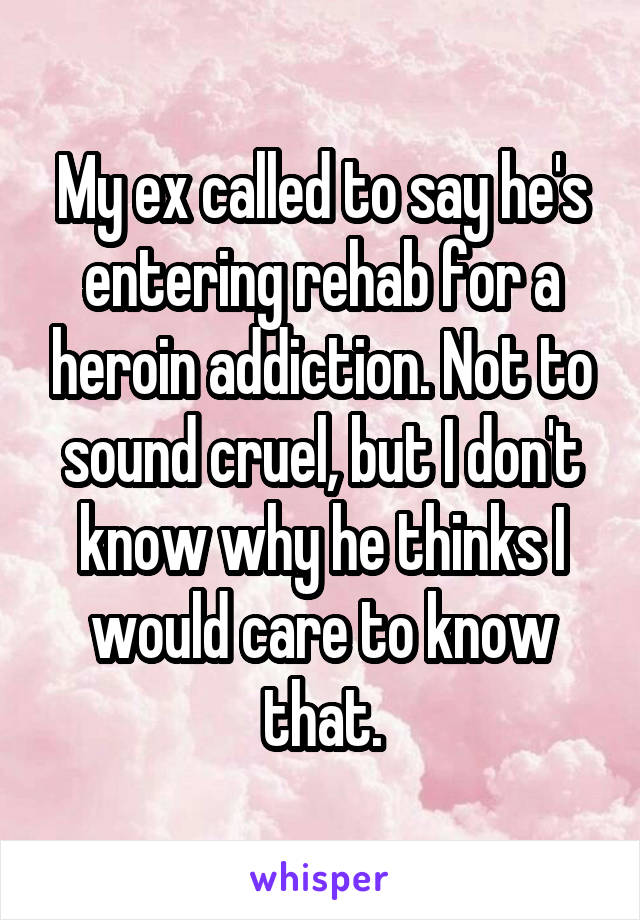 My ex called to say he's entering rehab for a heroin addiction. Not to sound cruel, but I don't know why he thinks I would care to know that.