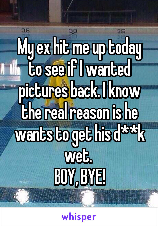 My ex hit me up today to see if I wanted pictures back. I know the real reason is he wants to get his d**k wet. 
BOY, BYE!