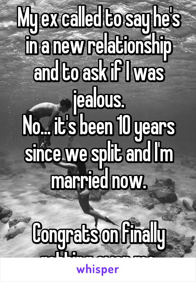 My ex called to say he's in a new relationship and to ask if I was jealous.
No... it's been 10 years since we split and I'm married now.

Congrats on finally getting over me.