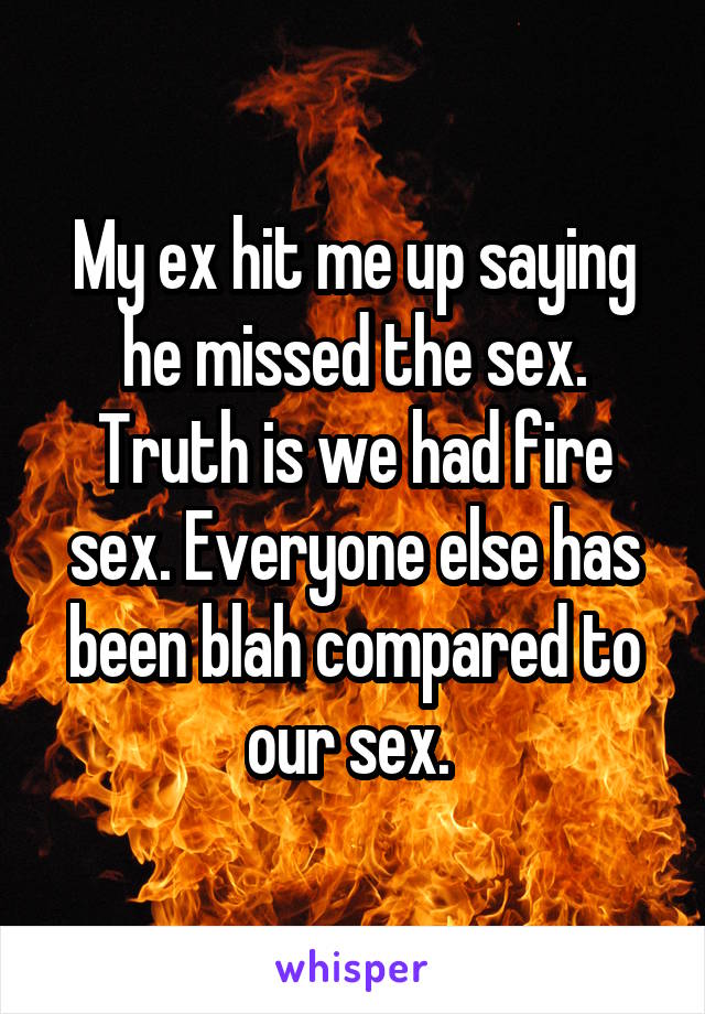 My ex hit me up saying he missed the sex. Truth is we had fire sex. Everyone else has been blah compared to our sex. 
