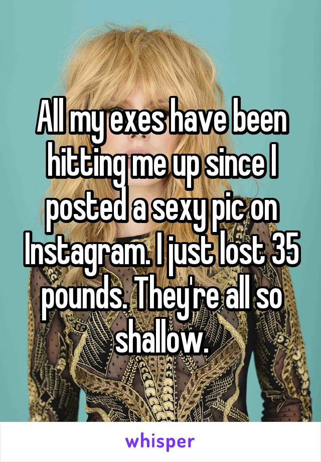 All my exes have been hitting me up since I posted a sexy pic on Instagram. I just lost 35 pounds. They're all so shallow.