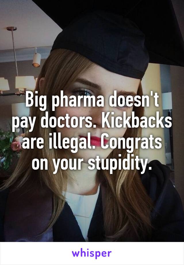 Big pharma doesn't pay doctors. Kickbacks are illegal. Congrats on your stupidity.