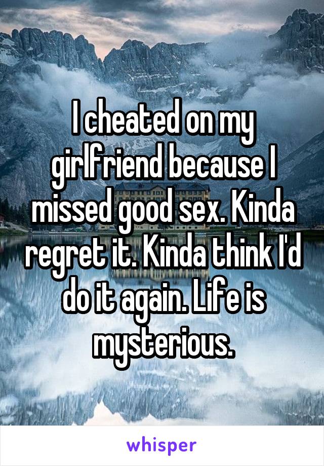 I cheated on my girlfriend because I missed good sex. Kinda regret it. Kinda think I'd do it again. Life is mysterious.