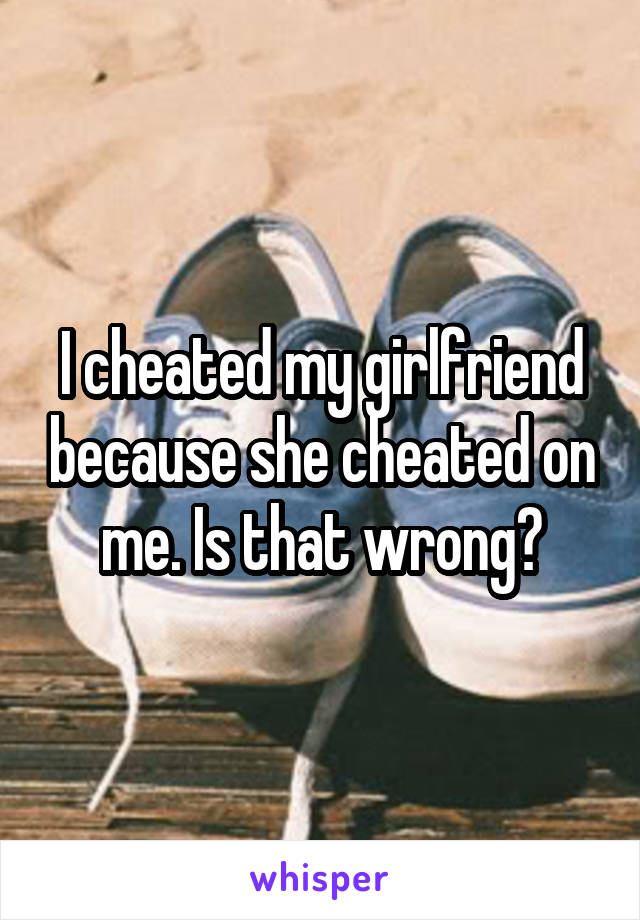 I cheated my girlfriend because she cheated on me. Is that wrong?