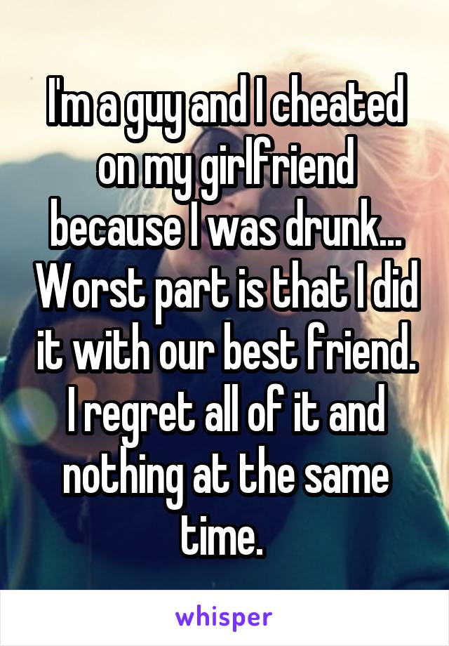 I'm a guy and I cheated on my girlfriend because I was drunk... Worst part is that I did it with our best friend. I regret all of it and nothing at the same time. 