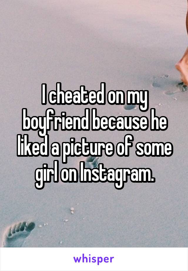I cheated on my boyfriend because he liked a picture of some girl on Instagram.