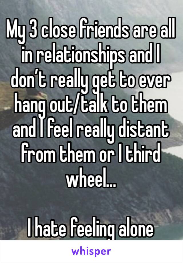 My 3 close friends are all in relationships and I don’t really get to ever hang out/talk to them and I feel really distant from them or I third wheel...

I hate feeling alone