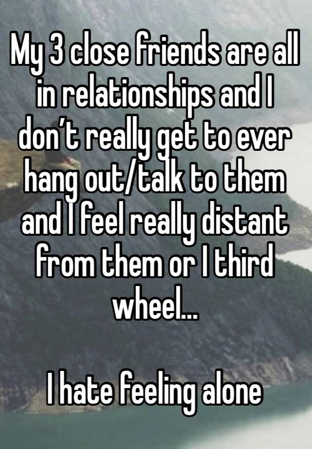 My 3 close friends are all in relationships and I don’t really get to ever hang out/talk to them and I feel really distant from them or I third wheel...

I hate feeling alone