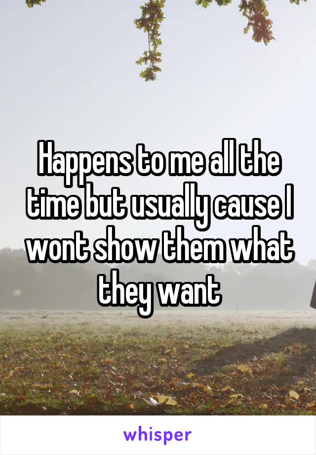 Happens to me all the time but usually cause I wont show them what they want