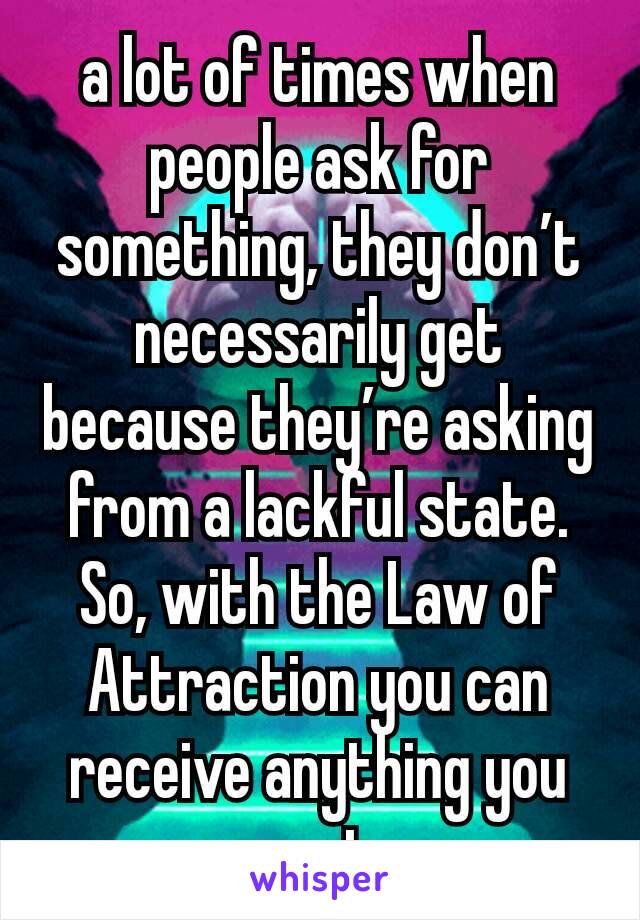 a lot of times when people ask for something, they don’t necessarily get  because they’re asking from a lackful state. So, with the Law of Attraction you can receive anything you want..