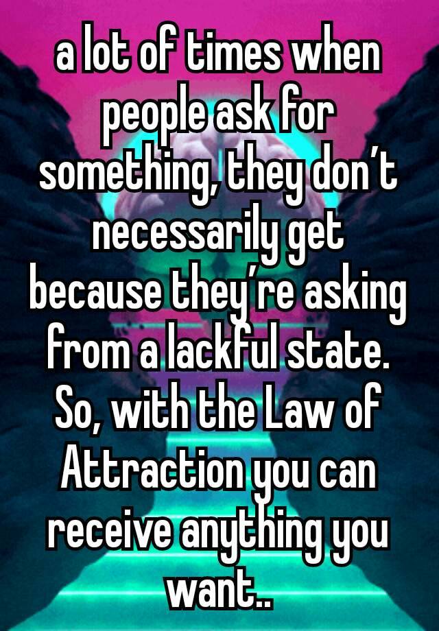 a lot of times when people ask for something, they don’t necessarily get  because they’re asking from a lackful state. So, with the Law of Attraction you can receive anything you want..