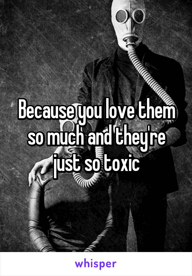 Because you love them so much and they're just so toxic