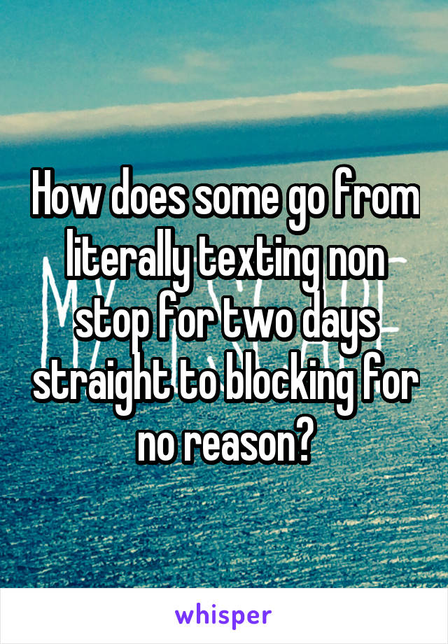 How does some go from literally texting non stop for two days straight to blocking for no reason?