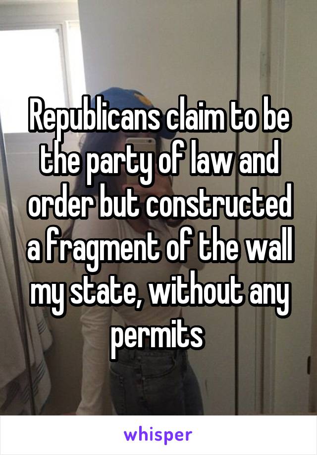 Republicans claim to be the party of law and order but constructed a fragment of the wall my state, without any permits 