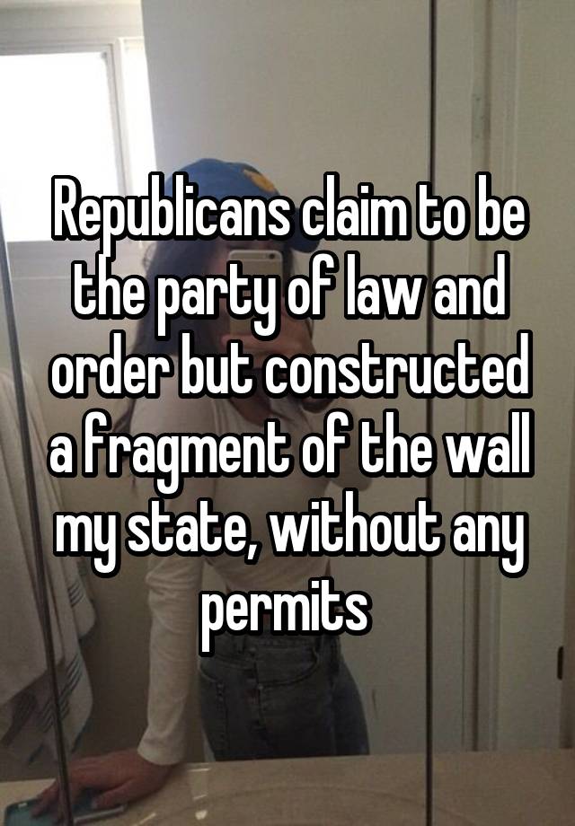 Republicans claim to be the party of law and order but constructed a fragment of the wall my state, without any permits 