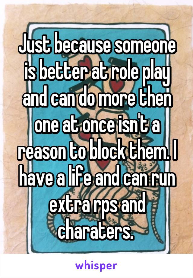 Just because someone is better at role play and can do more then one at once isn't a reason to block them. I have a life and can run extra rps and charaters. 