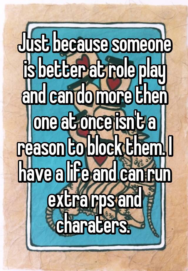 Just because someone is better at role play and can do more then one at once isn't a reason to block them. I have a life and can run extra rps and charaters. 