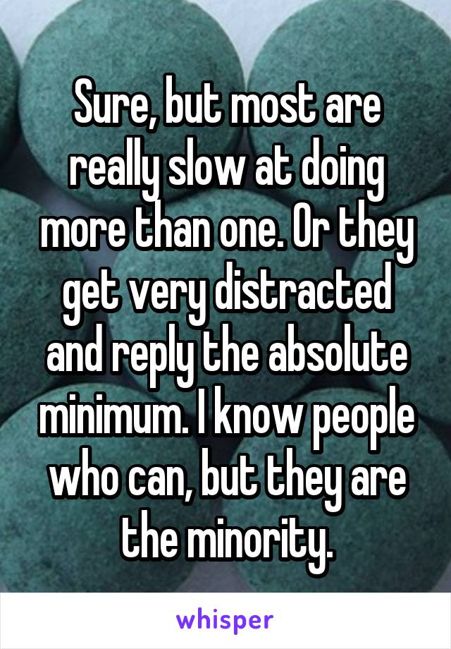 Sure, but most are really slow at doing more than one. Or they get very distracted and reply the absolute minimum. I know people who can, but they are the minority.