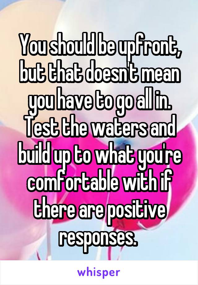 You should be upfront, but that doesn't mean you have to go all in. Test the waters and build up to what you're comfortable with if there are positive responses. 