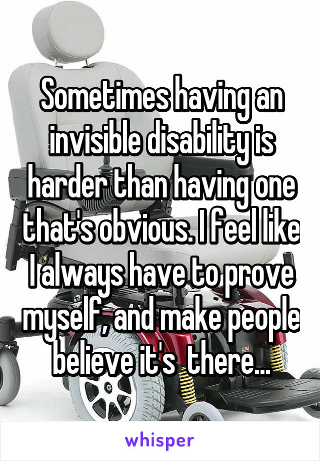 Sometimes having an invisible disability is harder than having one that's obvious. I feel like I always have to prove myself, and make people believe it's  there...