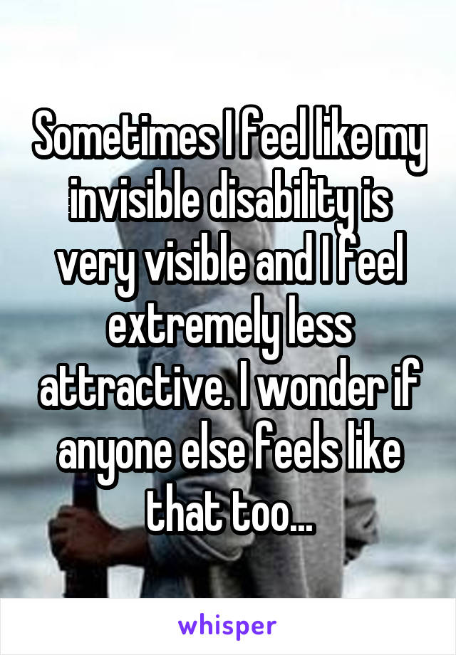 Sometimes I feel like my invisible disability is very visible and I feel extremely less attractive. I wonder if anyone else feels like that too...