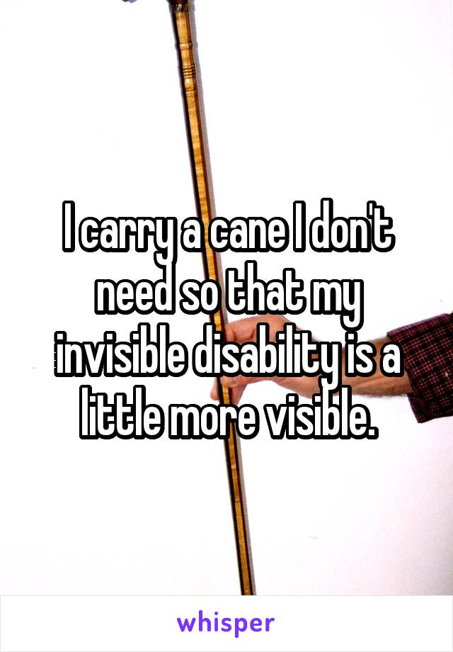 I carry a cane I don't need so that my invisible disability is a little more visible.