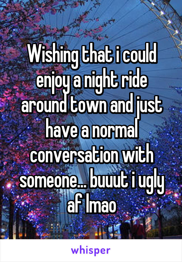 Wishing that i could enjoy a night ride around town and just have a normal conversation with someone... buuut i ugly af lmao