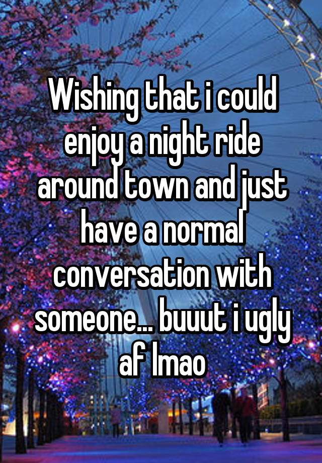 Wishing that i could enjoy a night ride around town and just have a normal conversation with someone... buuut i ugly af lmao