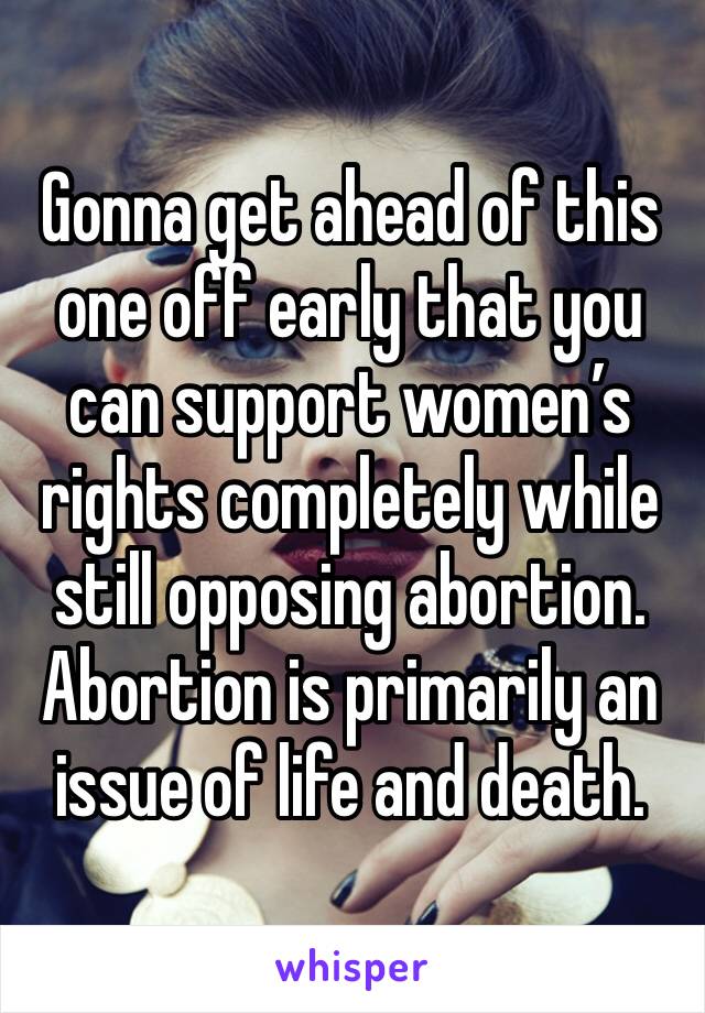 Gonna get ahead of this one off early that you can support women’s rights completely while still opposing abortion. Abortion is primarily an issue of life and death.