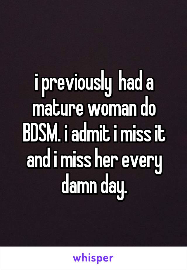 i previously  had a mature woman do BDSM. i admit i miss it and i miss her every damn day.