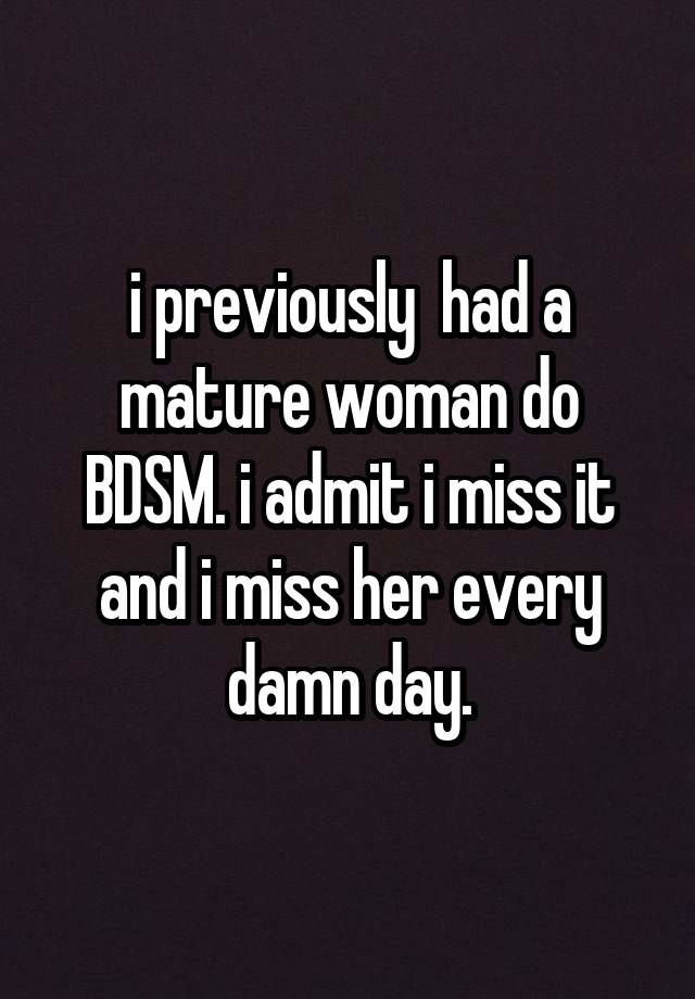 i previously  had a mature woman do BDSM. i admit i miss it and i miss her every damn day.