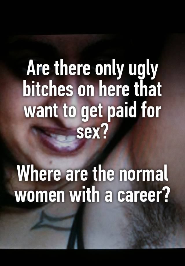 Are there only ugly bitches on here that want to get paid for sex?

Where are the normal women with a career?