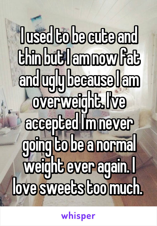 I used to be cute and thin but I am now fat and ugly because I am overweight. I've accepted I'm never going to be a normal weight ever again. I love sweets too much. 