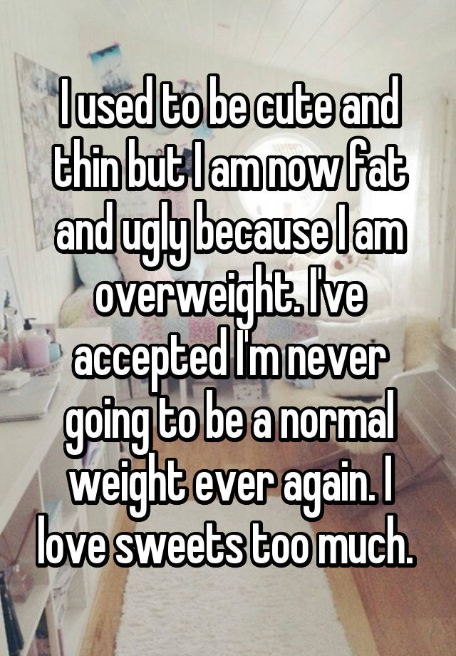 I used to be cute and thin but I am now fat and ugly because I am overweight. I've accepted I'm never going to be a normal weight ever again. I love sweets too much. 