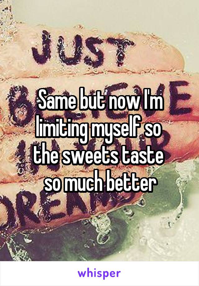 Same but now I'm limiting myself so 
the sweets taste 
so much better