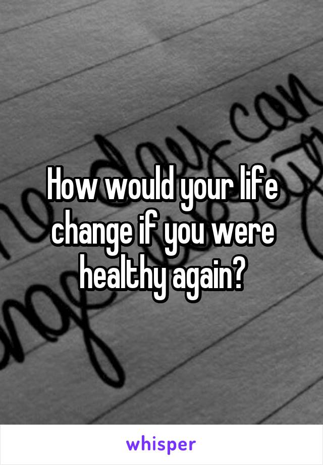 How would your life change if you were healthy again?