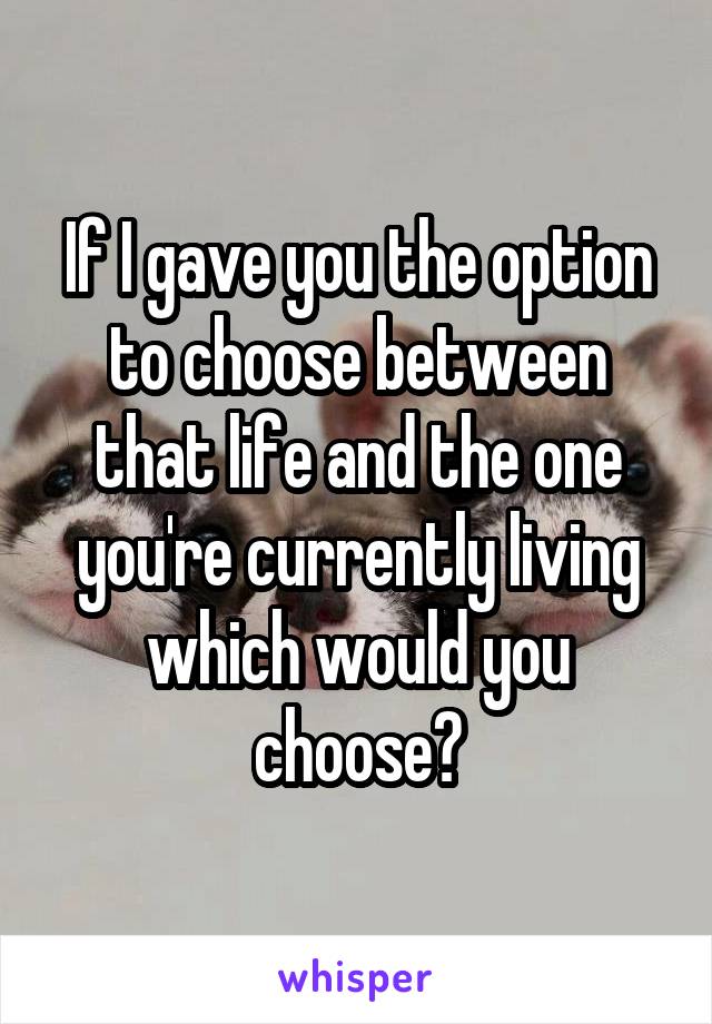 If I gave you the option to choose between that life and the one you're currently living which would you choose?