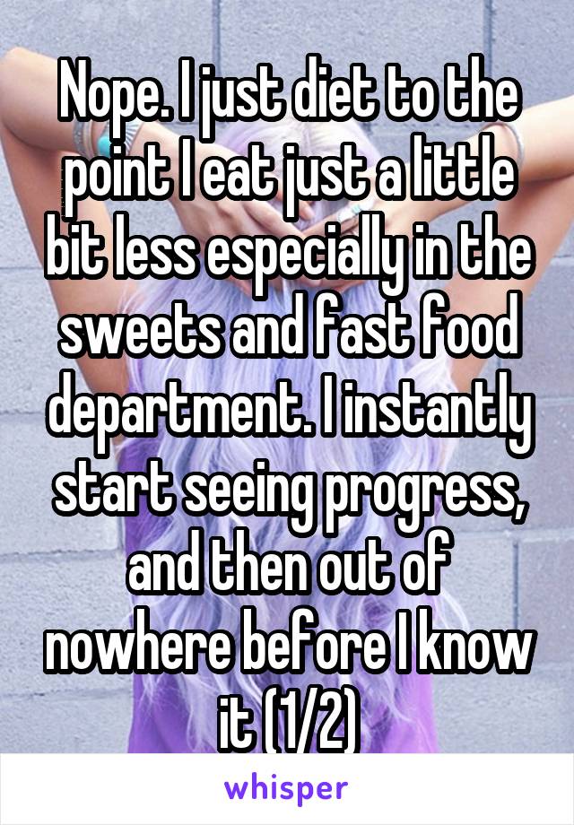 Nope. I just diet to the point I eat just a little bit less especially in the sweets and fast food department. I instantly start seeing progress, and then out of nowhere before I know it (1/2)