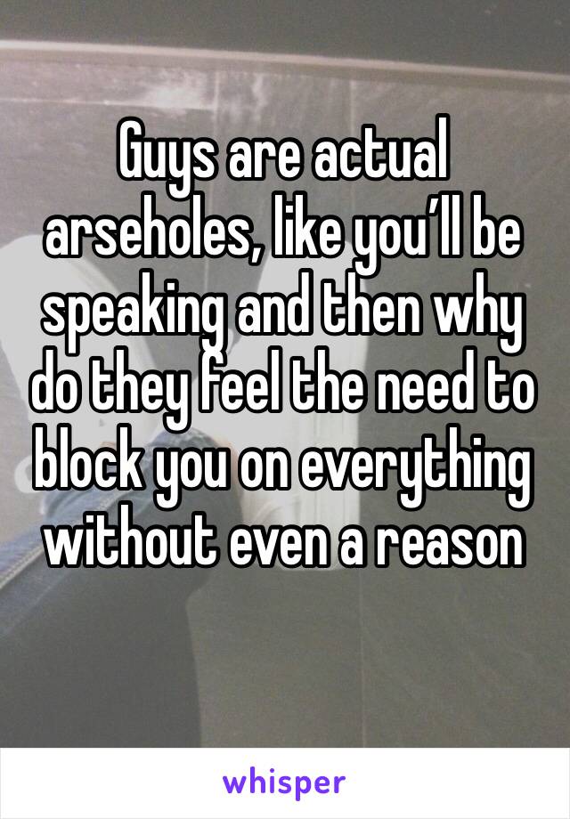 Guys are actual arseholes, like you’ll be speaking and then why do they feel the need to block you on everything without even a reason