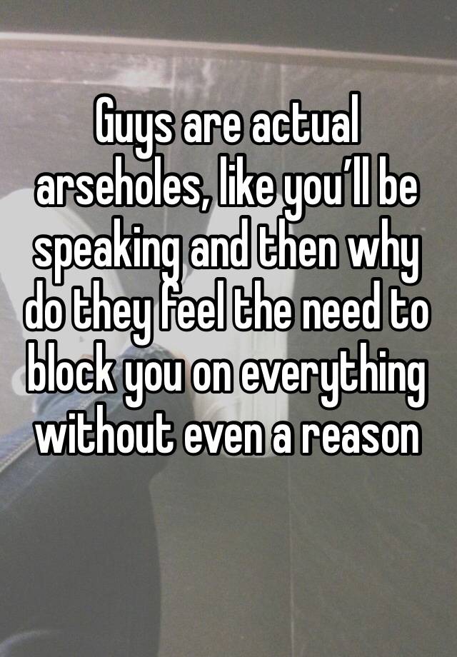 Guys are actual arseholes, like you’ll be speaking and then why do they feel the need to block you on everything without even a reason