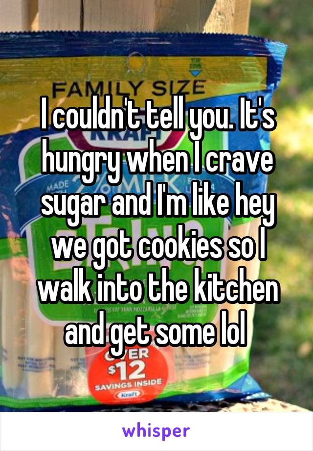 I couldn't tell you. It's hungry when I crave sugar and I'm like hey we got cookies so I walk into the kitchen and get some lol 