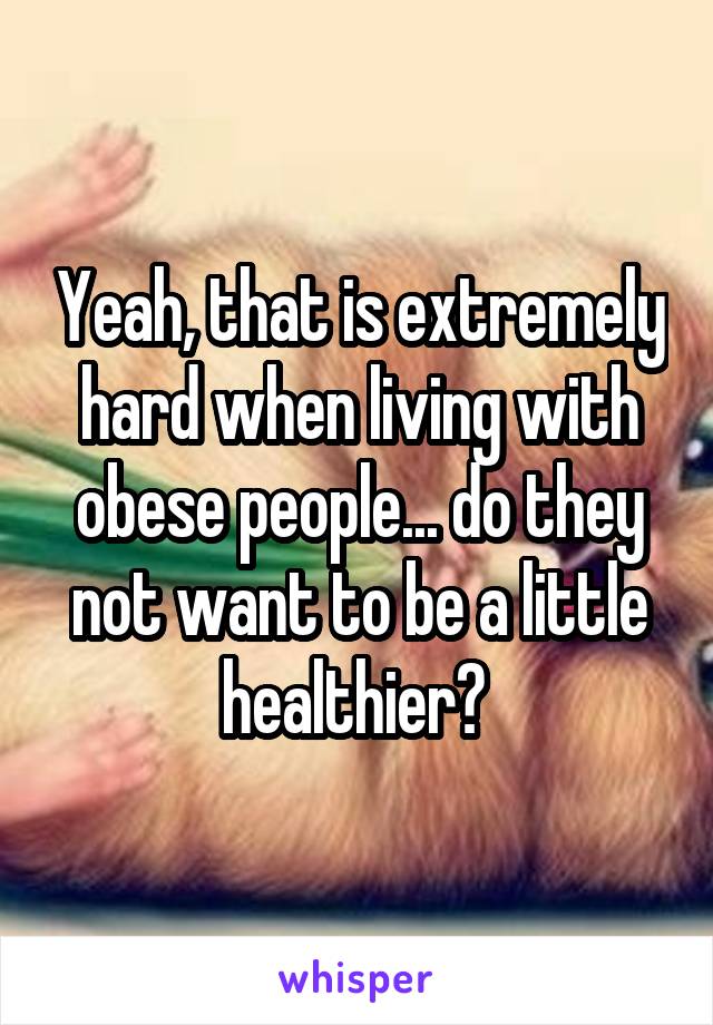 Yeah, that is extremely hard when living with obese people... do they not want to be a little healthier? 