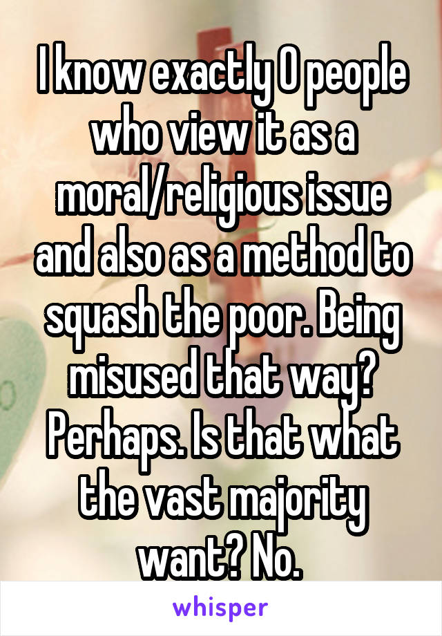 I know exactly 0 people who view it as a moral/religious issue and also as a method to squash the poor. Being misused that way? Perhaps. Is that what the vast majority want? No. 