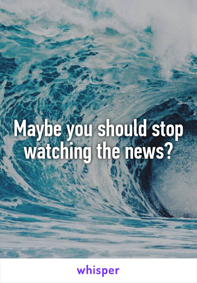 Maybe you should stop watching the news?