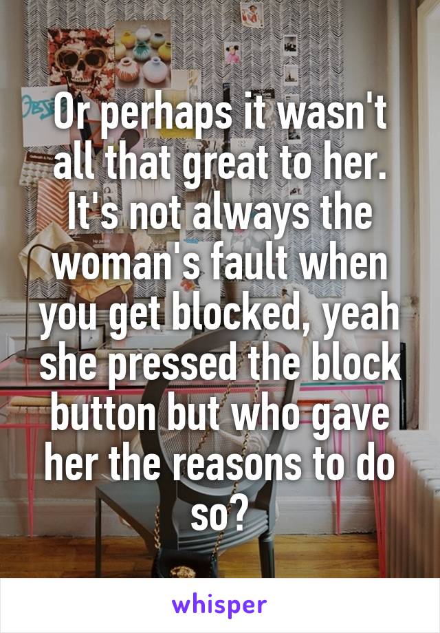 Or perhaps it wasn't all that great to her. It's not always the woman's fault when you get blocked, yeah she pressed the block button but who gave her the reasons to do so?