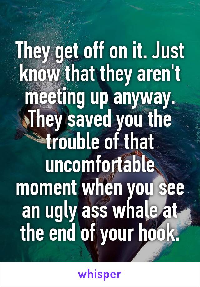 They get off on it. Just know that they aren't meeting up anyway. They saved you the trouble of that uncomfortable moment when you see an ugly ass whale at the end of your hook.