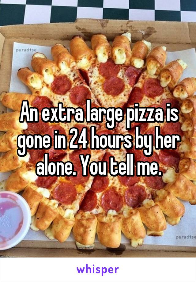 An extra large pizza is gone in 24 hours by her alone. You tell me.