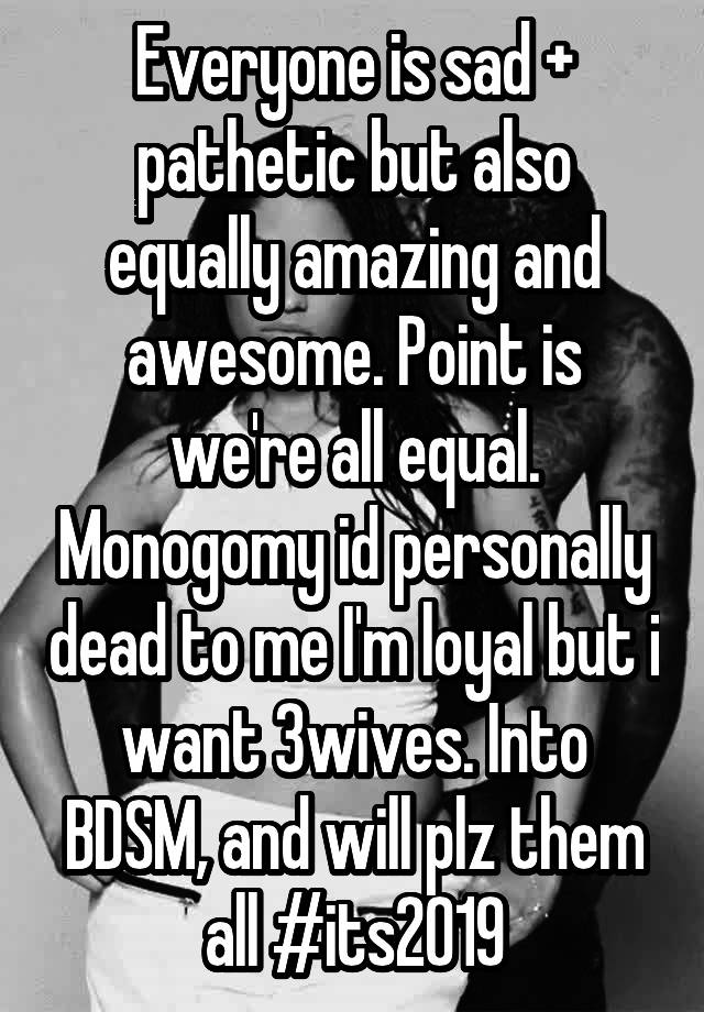 Everyone is sad + pathetic but also equally amazing and awesome. Point is we're all equal. Monogomy id personally dead to me I'm loyal but i want 3wives. Into BDSM, and will plz them all #its2019