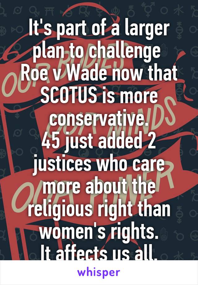 It's part of a larger plan to challenge 
Roe v Wade now that SCOTUS is more conservative.
45 just added 2 justices who care more about the religious right than women's rights.
It affects us all.